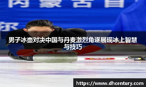 男子冰壶对决中国与丹麦激烈角逐展现冰上智慧与技巧