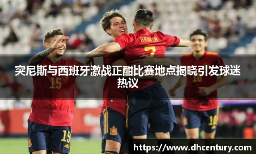 突尼斯与西班牙激战正酣比赛地点揭晓引发球迷热议